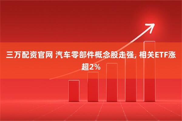 三万配资官网 汽车零部件概念股走强, 相关ETF涨超2%