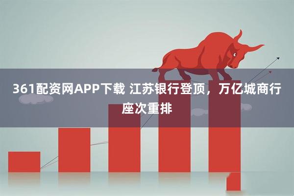 361配资网APP下载 江苏银行登顶,万亿城商行座次重排