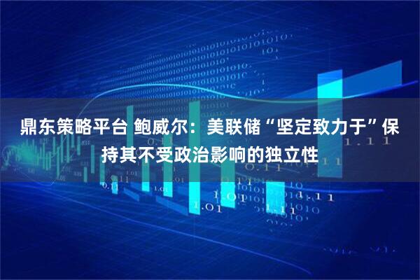 鼎东策略平台 鲍威尔：美联储“坚定致力于”保持其不受政治影响的独立性