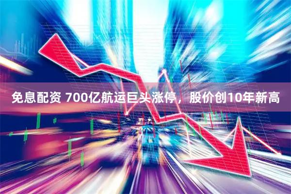 免息配资 700亿航运巨头涨停,股价创10年新高