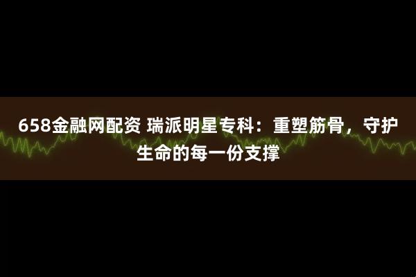 658金融网配资 瑞派明星专科：重塑筋骨，守护生命的每一份支撑