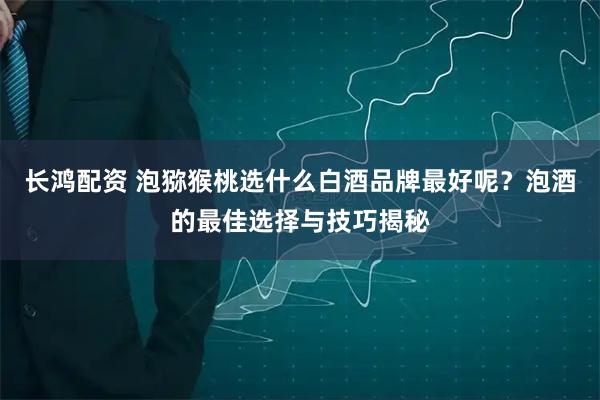 长鸿配资 泡猕猴桃选什么白酒品牌最好呢？泡酒的最佳选择与技巧揭秘
