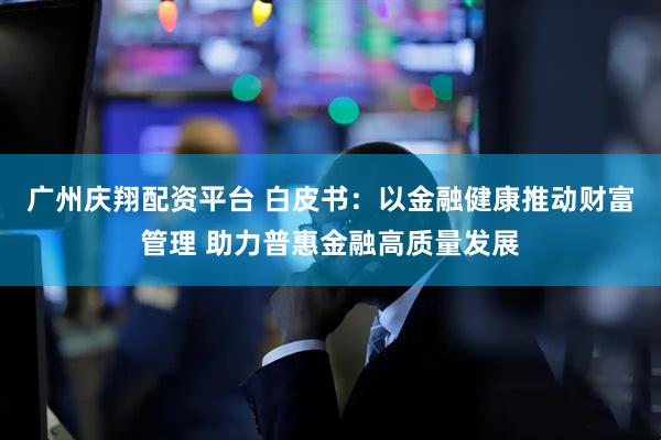 广州庆翔配资平台 白皮书:以金融健康推动财富管理 助力普惠金融高质量发展