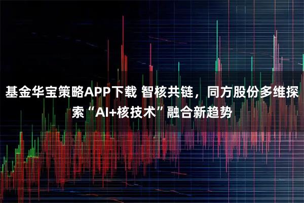 基金华宝策略APP下载 智核共链，同方股份多维探索“AI+核技术”融合新趋势