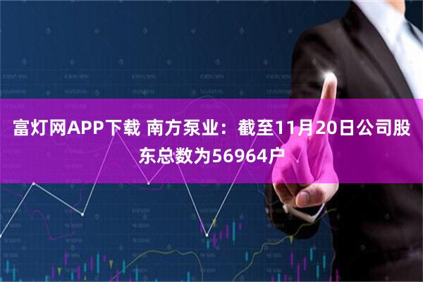富灯网APP下载 南方泵业：截至11月20日公司股东总数为56964户