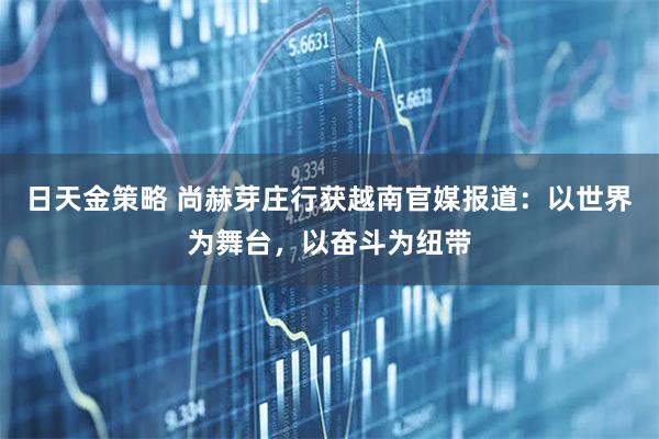 日天金策略 尚赫芽庄行获越南官媒报道:以世界为舞台,以奋斗为纽带