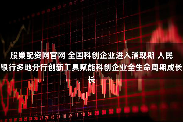 股巢配资网官网 全国科创企业进入涌现期 人民银行多地分行创新工具赋能科创企业全生命周期成长