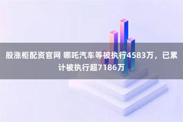 股涨柜配资官网 哪吒汽车等被执行4583万，已累计被执行超7186万