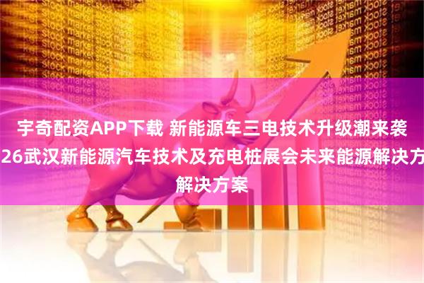 宇奇配资APP下载 新能源车三电技术升级潮来袭2026武汉新能源汽车技术及充电桩展会未来能源解决方案