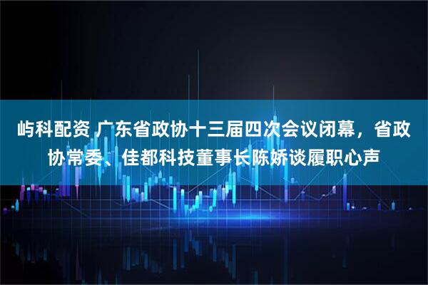 屿科配资 广东省政协十三届四次会议闭幕，省政协常委、佳都科技董事长陈娇谈履职心声