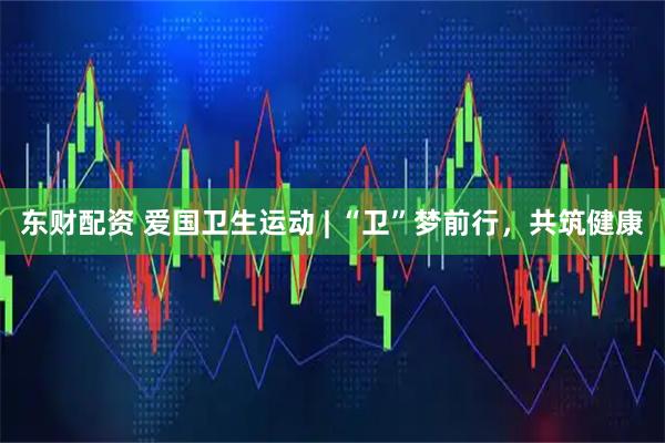 东财配资 爱国卫生运动 | “卫”梦前行，共筑健康