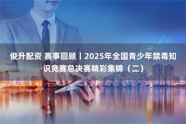 俊升配资 赛事回顾丨2025年全国青少年禁毒知识竞赛总决赛精彩集锦（二）