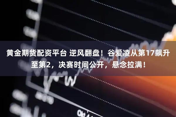 黄金期货配资平台 逆风翻盘！谷爱凌从第17飙升至第2，决赛时间公开，悬念拉满！