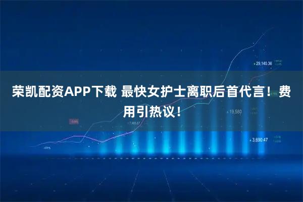 荣凯配资APP下载 最快女护士离职后首代言！费用引热议！